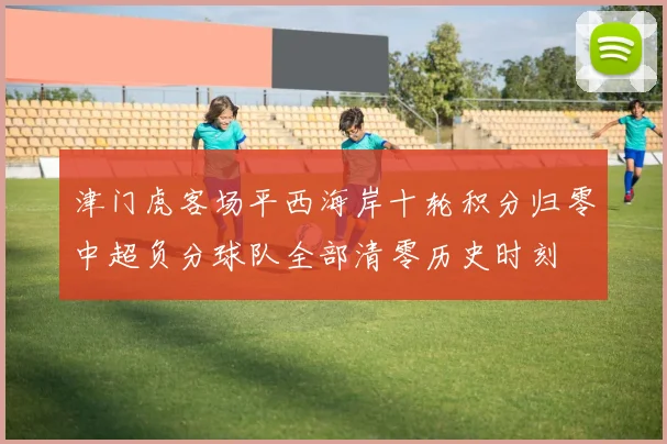 津门虎客场平西海岸十轮积分归零中超负分球队全部清零历史时刻