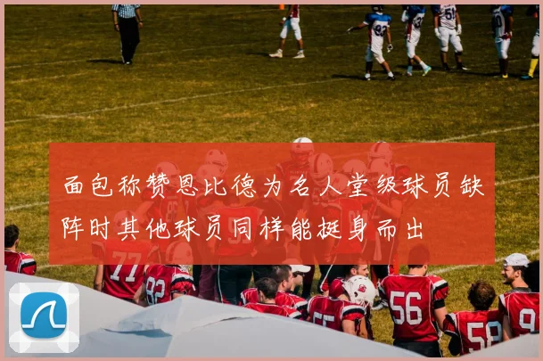 面包称赞恩比德为名人堂级球员缺阵时其他球员同样能挺身而出