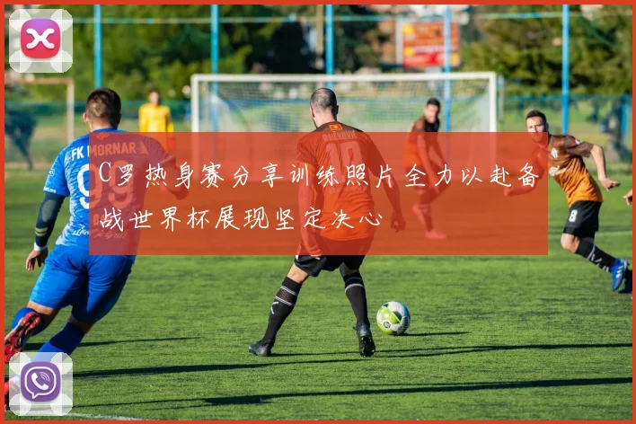 C罗热身赛分享训练照片全力以赴备战世界杯展现坚定决心