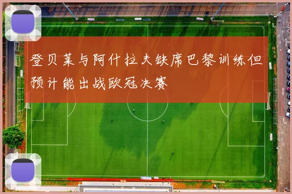 登贝莱与阿什拉夫缺席巴黎训练但预计能出战欧冠决赛