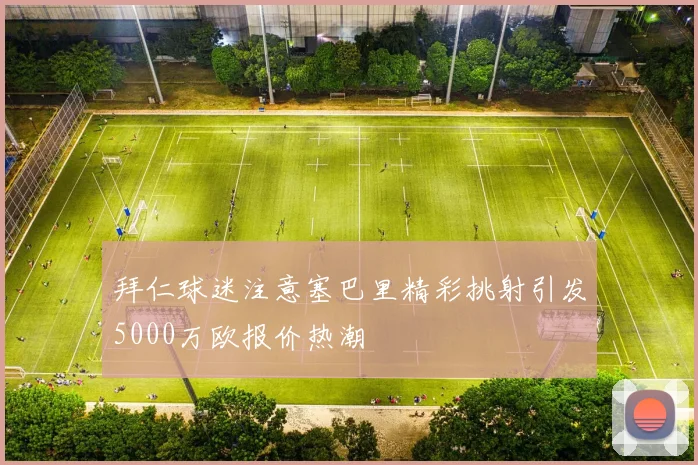 拜仁球迷注意塞巴里精彩挑射引发5000万欧报价热潮