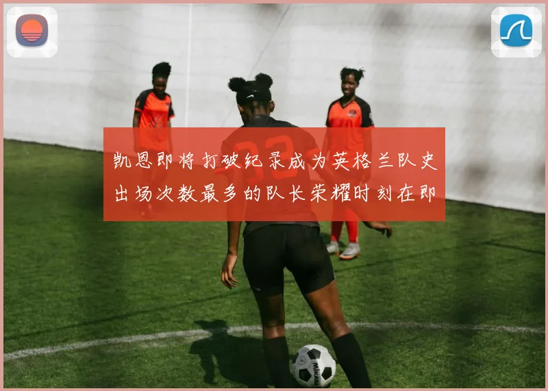 凯恩即将打破纪录成为英格兰队史出场次数最多的队长荣耀时刻在即