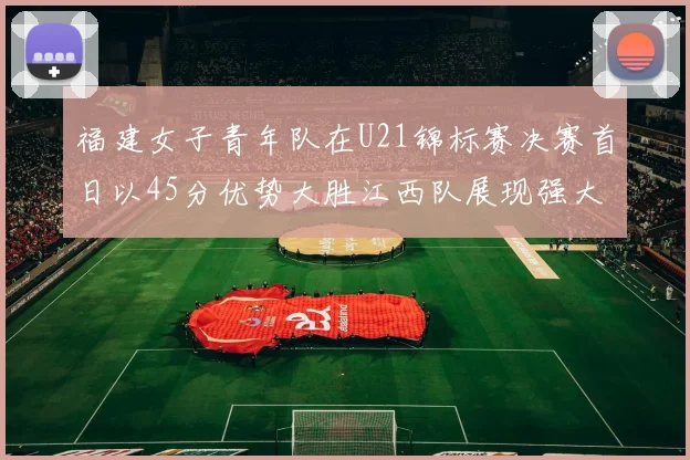 福建女子青年队在U21锦标赛决赛首日以45分优势大胜江西队展现强大实力