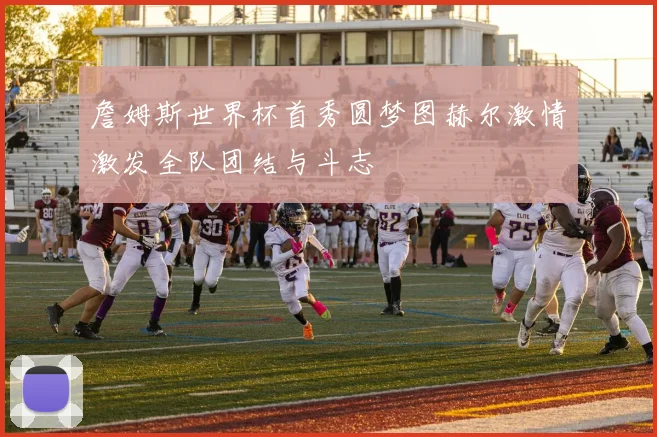 詹姆斯世界杯首秀圆梦图赫尔激情激发全队团结与斗志