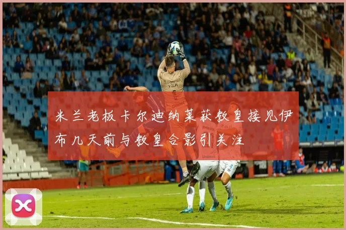 米兰老板卡尔迪纳莱获教皇接见伊布几天前与教皇合影引关注