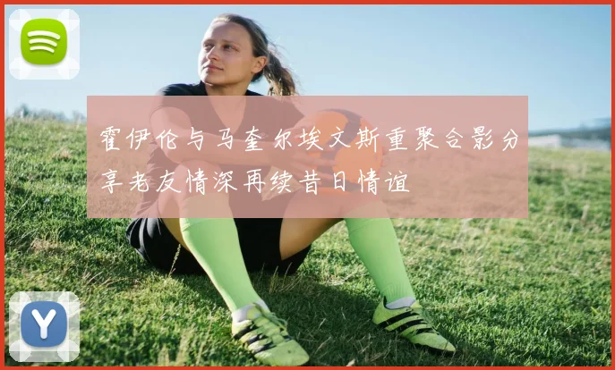 霍伊伦与马奎尔埃文斯重聚合影分享老友情深再续昔日情谊