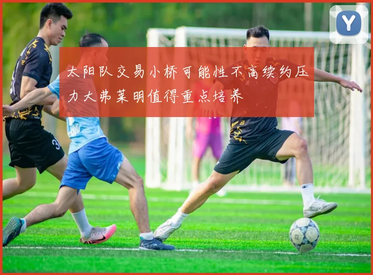 太阳队交易小桥可能性不高续约压力大弗莱明值得重点培养